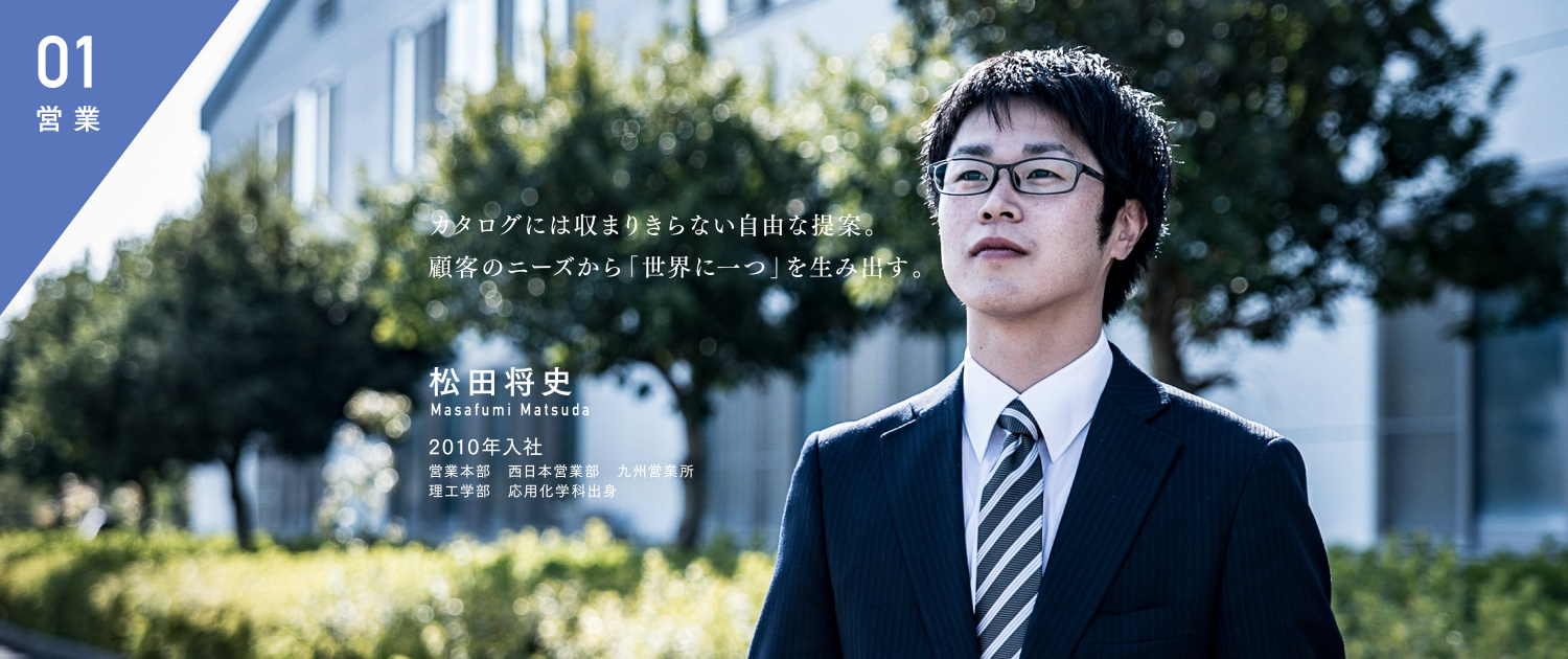カタログには収まりきらない自由な提案。顧客のニーズから「世界に一つ」を生み出す。 松田将史 Masafumi Matsuda 2010年入社 営業本部 西日本営業部 九州営業所 理工学部 応用化学科出身