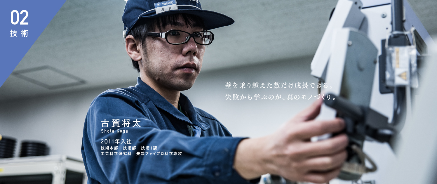 壁を乗り越えた数だけ成長できる。失敗から学ぶのが、真のモノづくり。 古賀将太 2011年入社 営技術本部 技術部 技術1課 工芸科学研究科 先端ファイブロ科学専攻